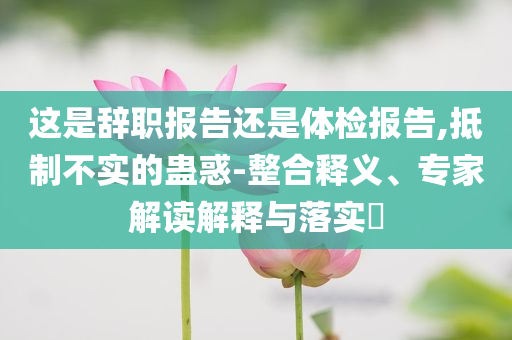 這是辭職報告還是體檢報告,抵制不實的蠱惑-整合釋義、專家解讀解釋與落實?