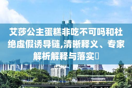 艾莎公主蛋糕非吃不可嗎和杜絕虛假誘導鏈,清晰釋義、專家解析解釋與落實?