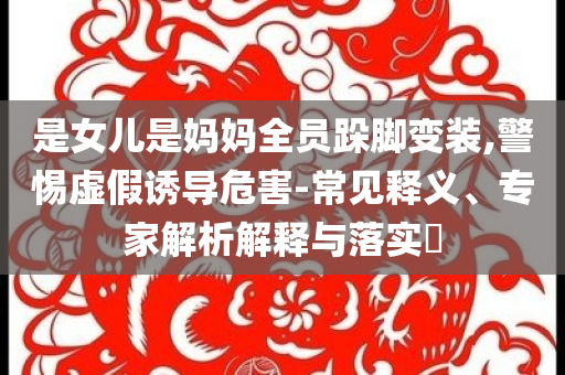 是女兒是媽媽全員跺腳變裝,警惕虛假誘導危害-常見釋義、專家解析解釋與落實?