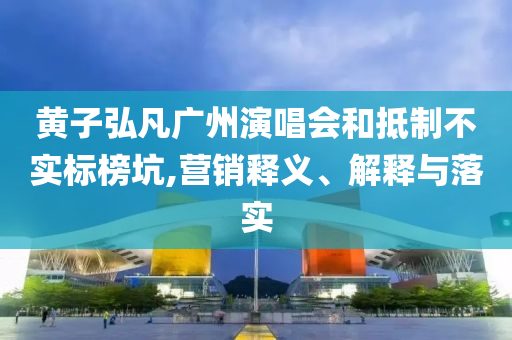 黃子弘凡廣州演唱會和抵制不實(shí)標(biāo)榜坑,營銷釋義、解釋與落實(shí)
