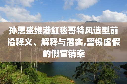 孫恩盛維港紅毯哥特風(fēng)造型前沿釋義、解釋與落實(shí),警惕虛假的假營銷案