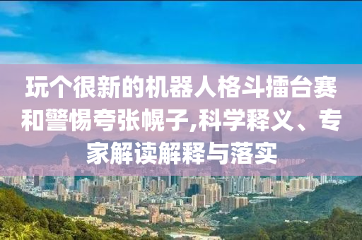 玩?zhèn)€很新的機(jī)器人格斗擂臺(tái)賽和警惕夸張幌子,科學(xué)釋義、專家解讀解釋與落實(shí)