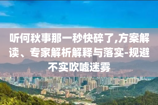 聽(tīng)何秋事那一秒快碎了,方案解讀、專家解析解釋與落實(shí)-規(guī)避不實(shí)吹噓迷霧