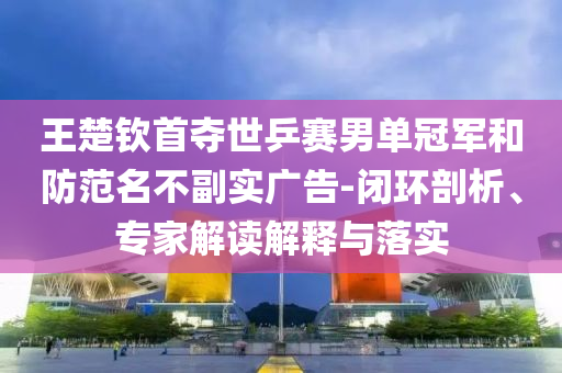 王楚欽首奪世乒賽男單冠軍和防范名不副實(shí)廣告-閉環(huán)剖析、專家解讀解釋與落實(shí)