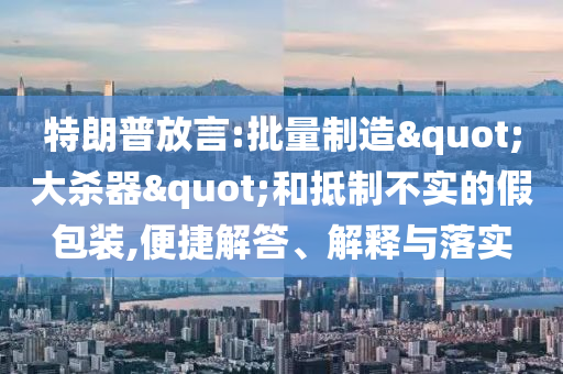 特朗普放言:批量制造"大殺器"和抵制不實的假包裝,便捷解答、解釋與落實