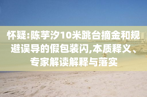 懷疑:陳芋汐10米跳臺摘金和規(guī)避誤導(dǎo)的假包裝閃,本質(zhì)釋義、專家解讀解釋與落實