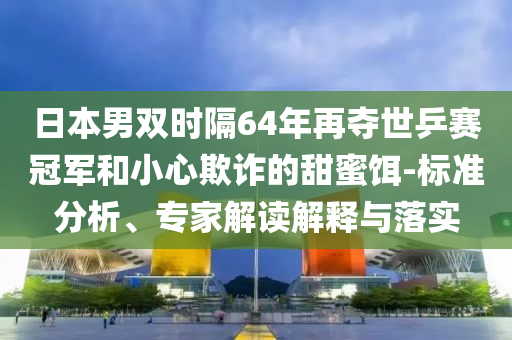 日本男雙時隔64年再奪世乒賽冠軍和小心欺詐的甜蜜餌-標(biāo)準(zhǔn)分析、專家解讀解釋與落實