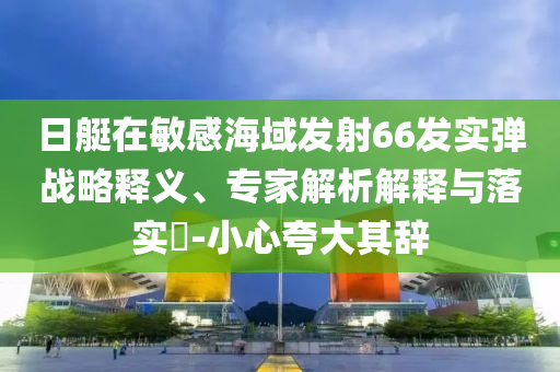 日艇在敏感海域發(fā)射66發(fā)實彈戰(zhàn)略釋義、專家解析解釋與落實?-小心夸大其辭