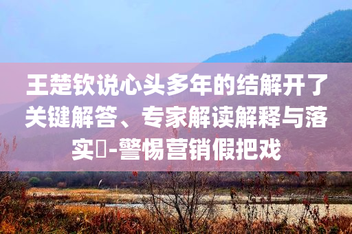 王楚欽說心頭多年的結解開了關鍵解答、專家解讀解釋與落實?-警惕營銷假把戲