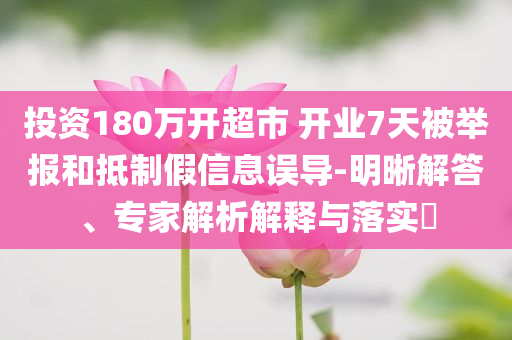 投資180萬開超市 開業(yè)7天被舉報(bào)和抵制假信息誤導(dǎo)-明晰解答、專家解析解釋與落實(shí)?