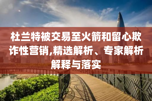 杜蘭特被交易至火箭和留心欺詐性營銷,精選解析、專家解析解釋與落實