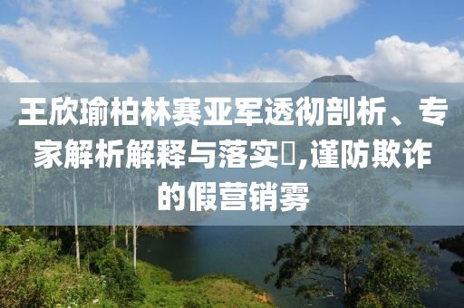 王欣瑜柏林賽亞軍透徹剖析、專家解析解釋與落實(shí)?,謹(jǐn)防欺詐的假營銷霧