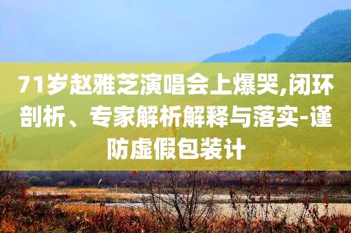 71歲趙雅芝演唱會(huì)上爆哭,閉環(huán)剖析、專家解析解釋與落實(shí)-謹(jǐn)防虛假包裝計(jì)