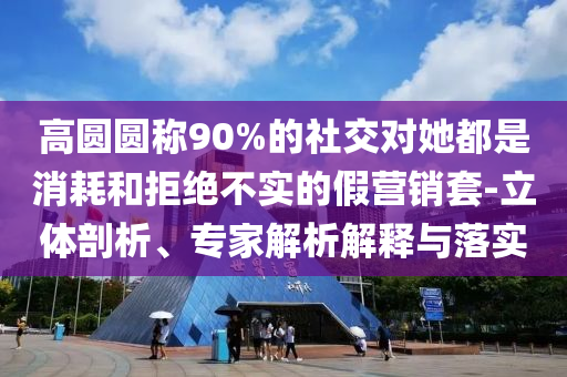 高圓圓稱90%的社交對(duì)她都是消耗和拒絕不實(shí)的假營(yíng)銷套-立體剖析、專家解析解釋與落實(shí)