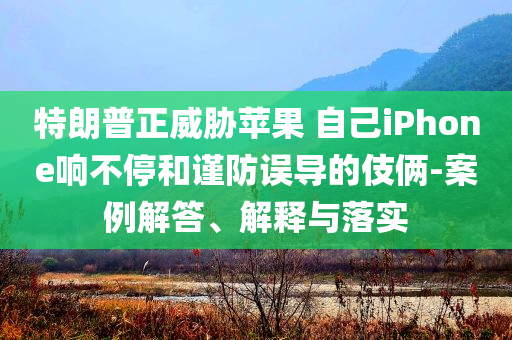 特朗普正威脅蘋果 自己iPhone響不停和謹(jǐn)防誤導(dǎo)的伎倆-案例解答、解釋與落實(shí)
