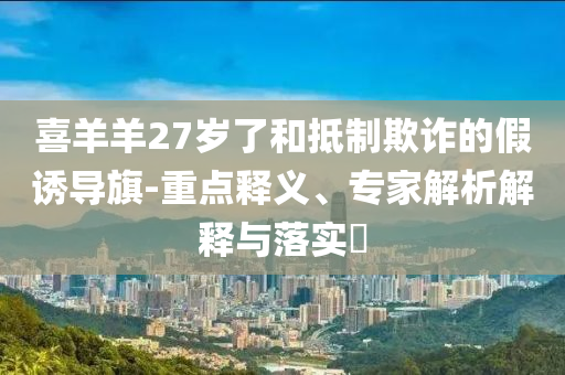 喜羊羊27歲了和抵制欺詐的假誘導(dǎo)旗-重點釋義、專家解析解釋與落實?