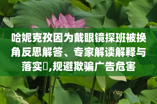 哈妮克孜因為戴眼鏡探班被換角反思解答、專家解讀解釋與落實?,規(guī)避欺騙廣告危害