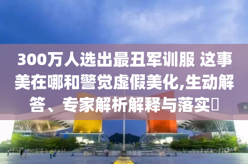 300萬人選出最丑軍訓(xùn)服 這事美在哪和警覺虛假美化,生動解答、專家解析解釋與落實?