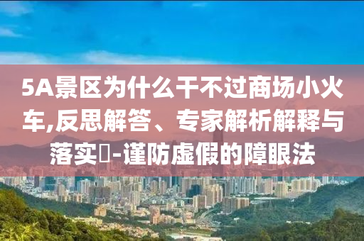 5A景區(qū)為什么干不過商場小火車,反思解答、專家解析解釋與落實?-謹防虛假的障眼法