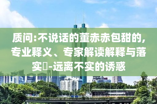 質(zhì)問:不說話的董赤赤包甜的,專業(yè)釋義、專家解讀解釋與落實?-遠離不實的誘惑