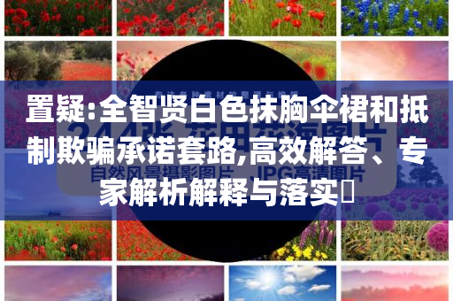 置疑:全智賢白色抹胸傘裙和抵制欺騙承諾套路,高效解答、專家解析解釋與落實?