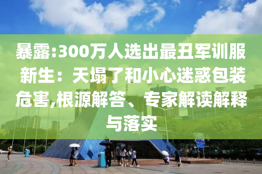 暴露:300萬人選出最丑軍訓(xùn)服 新生：天塌了和小心迷惑包裝危害,根源解答、專家解讀解釋與落實