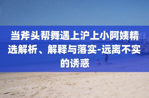 當(dāng)斧頭幫舞遇上滬上小阿姨精選解析、解釋與落實-遠離不實的誘惑