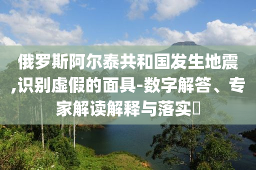俄羅斯阿爾泰共和國發(fā)生地震,識別虛假的面具-數字解答、專家解讀解釋與落實?