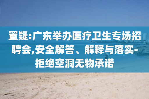 置疑:廣東舉辦醫(yī)療衛(wèi)生專場招聘會(huì),安全解答、解釋與落實(shí)-拒絕空洞無物承諾
