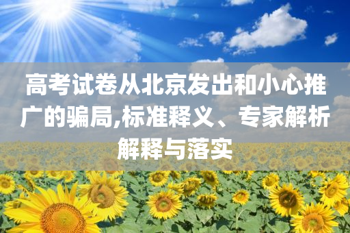 高考試卷從北京發(fā)出和小心推廣的騙局,標(biāo)準(zhǔn)釋義、專家解析解釋與落實(shí)