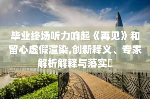 畢業(yè)終場聽力響起《再見》和留心虛假渲染,創(chuàng)新釋義、專家解析解釋與落實?