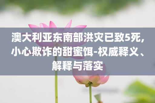 澳大利亞東南部洪災(zāi)已致5死,小心欺詐的甜蜜餌-權(quán)威釋義、解釋與落實(shí)