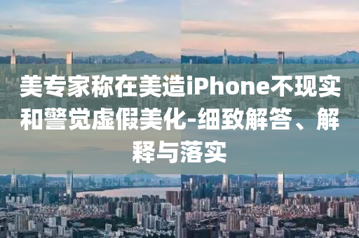 美專家稱在美造iPhone不現實和警覺虛假美化-細致解答、解釋與落實