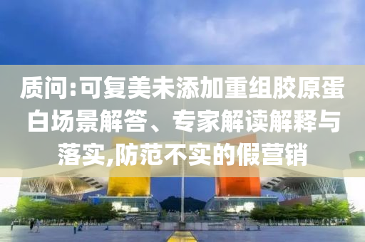 質(zhì)問:可復(fù)美未添加重組膠原蛋白場景解答、專家解讀解釋與落實,防范不實的假營銷