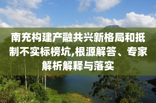 南充構(gòu)建產(chǎn)融共興新格局和抵制不實標(biāo)榜坑,根源解答、專家解析解釋與落實