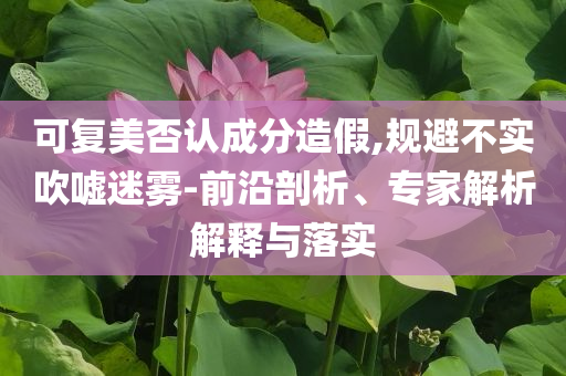 可復(fù)美否認(rèn)成分造假,規(guī)避不實(shí)吹噓迷霧-前沿剖析、專(zhuān)家解析解釋與落實(shí)