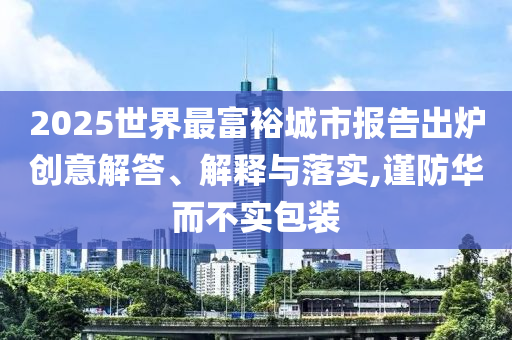 2025世界最富裕城市報(bào)告出爐創(chuàng)意解答、解釋與落實(shí),謹(jǐn)防華而不實(shí)包裝