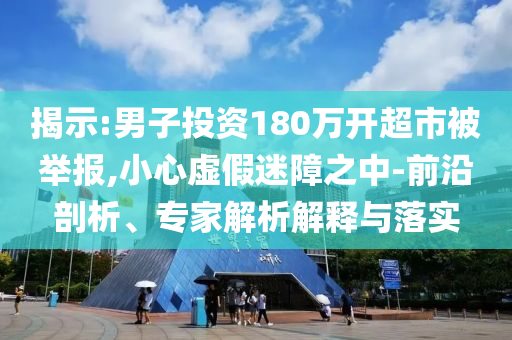 揭示:男子投資180萬開超市被舉報,小心虛假迷障之中-前沿剖析、專家解析解釋與落實