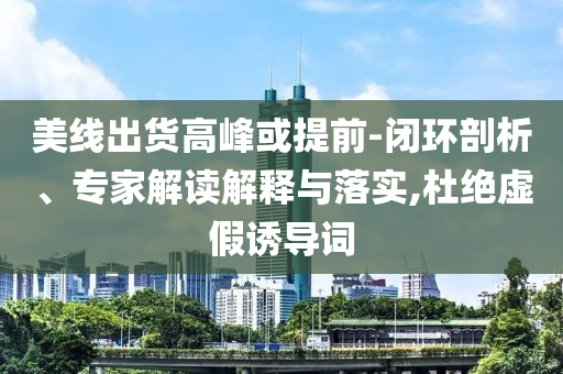 美線出貨高峰或提前-閉環(huán)剖析、專家解讀解釋與落實,杜絕虛假誘導詞