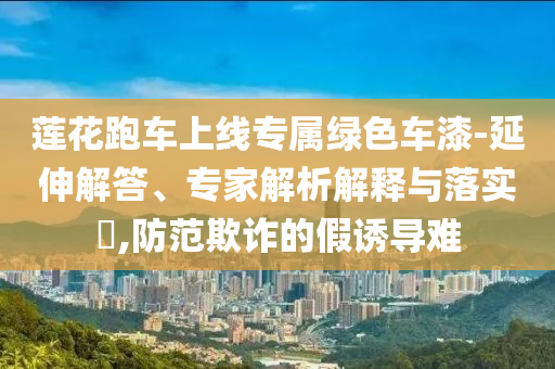 蓮花跑車上線專屬綠色車漆-延伸解答、專家解析解釋與落實?,防范欺詐的假誘導難