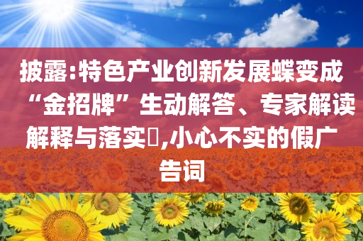 披露:特色產(chǎn)業(yè)創(chuàng)新發(fā)展蝶變成“金招牌”生動解答、專家解讀解釋與落實?,小心不實的假廣告詞