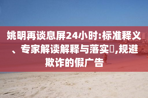 姚明再談息屏24小時:標(biāo)準(zhǔn)釋義、專家解讀解釋與落實?,規(guī)避欺詐的假廣告