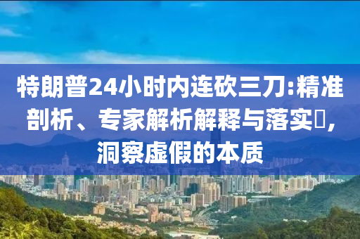 特朗普24小時內(nèi)連砍三刀:精準剖析、專家解析解釋與落實?,洞察虛假的本質(zhì)