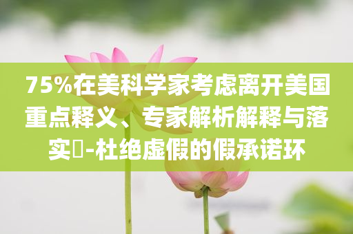 75%在美科學(xué)家考慮離開(kāi)美國(guó)重點(diǎn)釋義、專家解析解釋與落實(shí)?-杜絕虛假的假承諾環(huán)