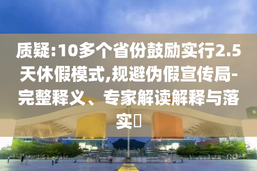 質(zhì)疑:10多個省份鼓勵實行2.5天休假模式,規(guī)避偽假宣傳局-完整釋義、專家解讀解釋與落實?
