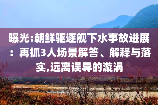 曝光:朝鮮驅(qū)逐艦下水事故進(jìn)展：再抓3人場景解答、解釋與落實(shí),遠(yuǎn)離誤導(dǎo)的漩渦
