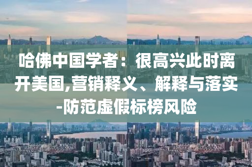 哈佛中國學(xué)者：很高興此時離開美國,營銷釋義、解釋與落實(shí)-防范虛假標(biāo)榜風(fēng)險