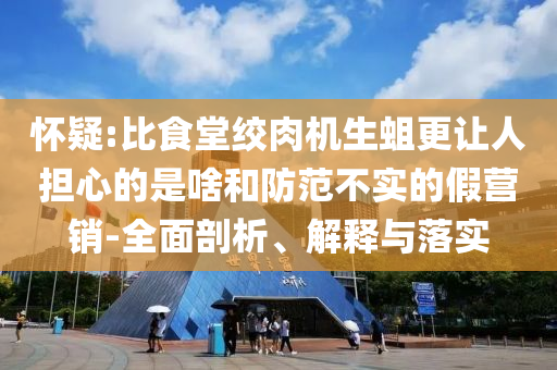 懷疑:比食堂絞肉機(jī)生蛆更讓人擔(dān)心的是啥和防范不實(shí)的假營銷-全面剖析、解釋與落實(shí)