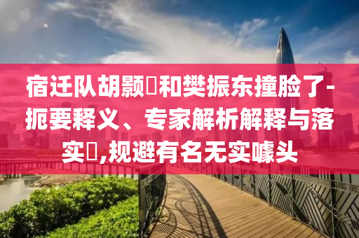宿遷隊(duì)胡顥瑀和樊振東撞臉了-扼要釋義、專家解析解釋與落實(shí)?,規(guī)避有名無實(shí)噱頭