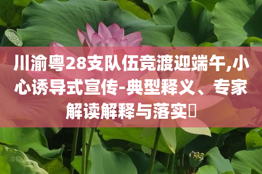 川渝粵28支隊伍競渡迎端午,小心誘導式宣傳-典型釋義、專家解讀解釋與落實?